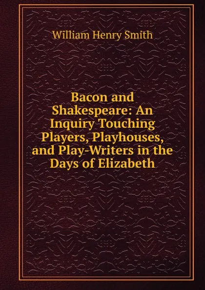 Обложка книги Bacon and Shakespeare: An Inquiry Touching Players, Playhouses, and Play-Writers in the Days of Elizabeth, William Henry Smith