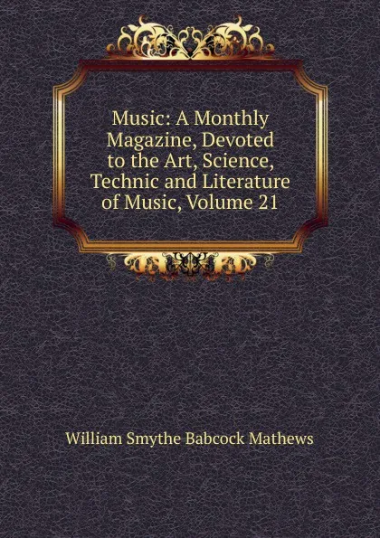 Обложка книги Music: A Monthly Magazine, Devoted to the Art, Science, Technic and Literature of Music, Volume 21, William Smythe Babcock Mathews