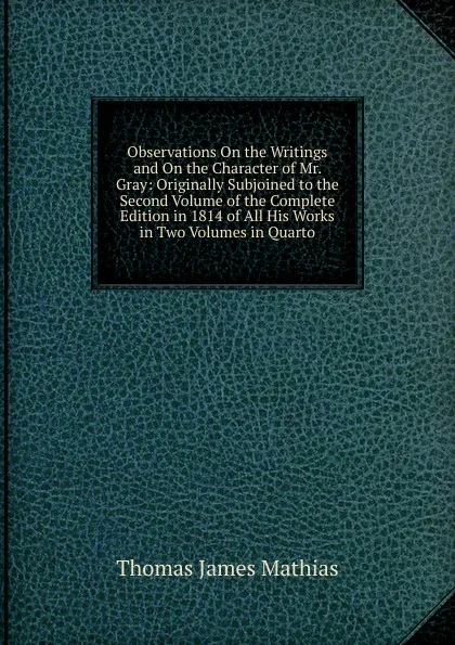 Обложка книги Observations On the Writings and On the Character of Mr. Gray: Originally Subjoined to the Second Volume of the Complete Edition in 1814 of All His Works in Two Volumes in Quarto, Thomas James Mathias