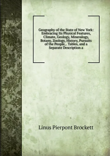 Обложка книги Geography of the State of New York: Embracing Its Physical Features, Climate, Geology, Mineralogy, Botany, Zoology, History, Pursuits of the People, . Tables, and a Separate Description a, L. P. Brockett