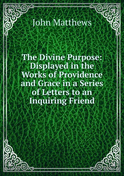 Обложка книги The Divine Purpose: Displayed in the Works of Providence and Grace in a Series of Letters to an Inquiring Friend, John Matthews