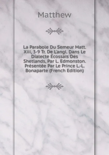 Обложка книги La Parabole Du Semeur Matt. Xiii, 3-9 Tr. De L.angl. Dans Le Dialecte Ecossais Des Shetlands, Par L. Edmonston. Presentee Par Le Prince L.-L. Bonaparte (French Edition), Matthew