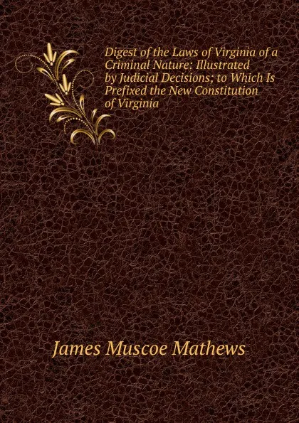 Обложка книги Digest of the Laws of Virginia of a Criminal Nature: Illustrated by Judicial Decisions; to Which Is Prefixed the New Constitution of Virginia, James Muscoe Mathews