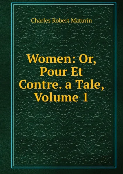 Обложка книги Women: Or, Pour Et Contre. a Tale, Volume 1, Charles Robert Maturin