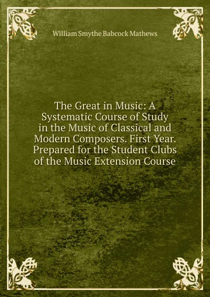 Обложка книги The Great in Music: A Systematic Course of Study in the Music of Classical and Modern Composers. First Year. Prepared for the Student Clubs of the Music Extension Course, William Smythe Babcock Mathews