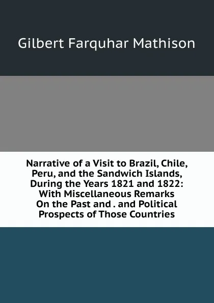 Обложка книги Narrative of a Visit to Brazil, Chile, Peru, and the Sandwich Islands, During the Years 1821 and 1822: With Miscellaneous Remarks On the Past and . and Political Prospects of Those Countries, Gilbert Farquhar Mathison