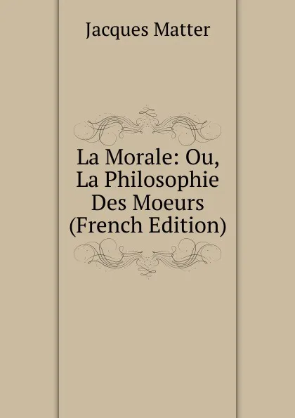 Обложка книги La Morale: Ou, La Philosophie Des Moeurs (French Edition), Matter Jacques