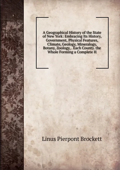 Обложка книги A Geographical History of the State of New York: Embracing Its History, Government, Physical Features, Climate, Geology, Mineralogy, Botany, Zoology, . Each County. the Whole Forming a Complete H, L. P. Brockett