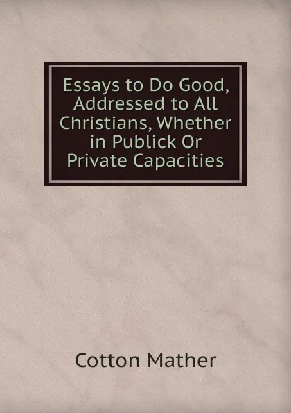 Обложка книги Essays to Do Good, Addressed to All Christians, Whether in Publick Or Private Capacities, Cotton Mather