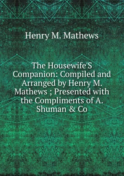 Обложка книги The Housewife.S Companion: Compiled and Arranged by Henry M. Mathews ; Presented with the Compliments of A. Shuman . Co, Henry M. Mathews