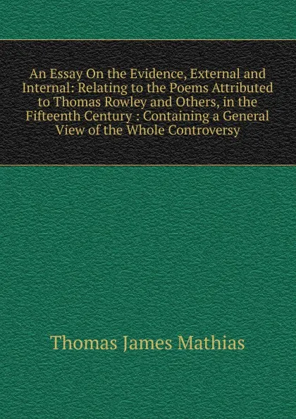 Обложка книги An Essay On the Evidence, External and Internal: Relating to the Poems Attributed to Thomas Rowley and Others, in the Fifteenth Century : Containing a General View of the Whole Controversy, Thomas James Mathias