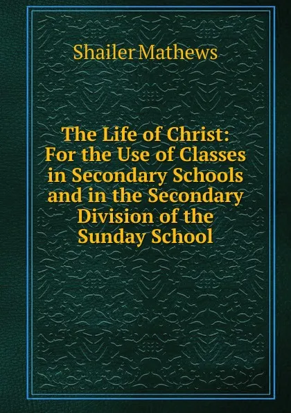 Обложка книги The Life of Christ: For the Use of Classes in Secondary Schools and in the Secondary Division of the Sunday School, Mathews Shailer