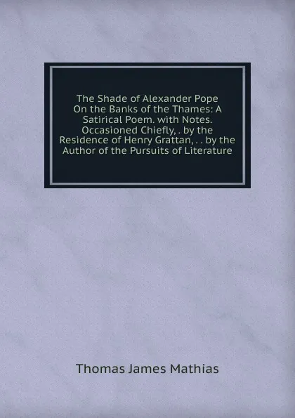 Обложка книги The Shade of Alexander Pope On the Banks of the Thames: A Satirical Poem. with Notes. Occasioned Chiefly, . by the Residence of Henry Grattan, . . by the Author of the Pursuits of Literature, Thomas James Mathias