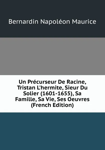 Обложка книги Un Precurseur De Racine, Tristan L.hermite, Sieur Du Solier (1601-1655), Sa Famille, Sa Vie, Ses Oeuvres (French Edition), Bernardin Napoléon Maurice