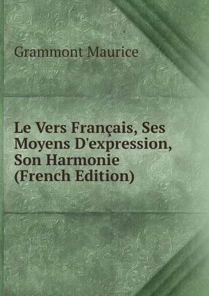 Обложка книги Le Vers Francais, Ses Moyens D.expression, Son Harmonie (French Edition), Grammont Maurice