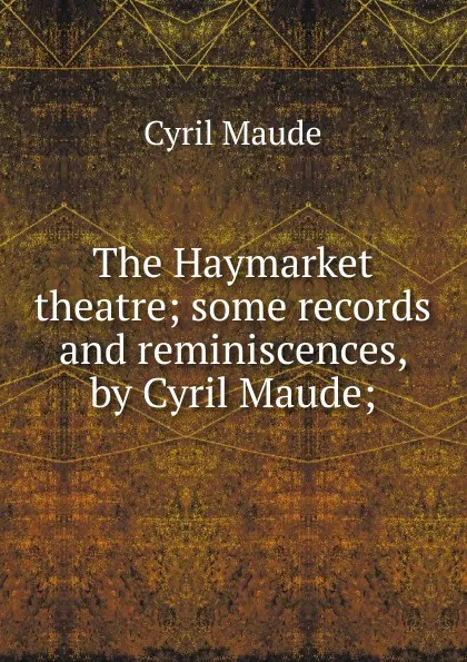 Обложка книги The Haymarket theatre; some records and reminiscences, by Cyril Maude;, Cyril Maude