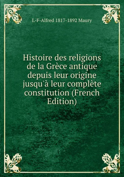 Обложка книги Histoire des religions de la Grece antique depuis leur origine jusqu.a leur complete constitution (French Edition), L-F-Alfred 1817-1892 Maury