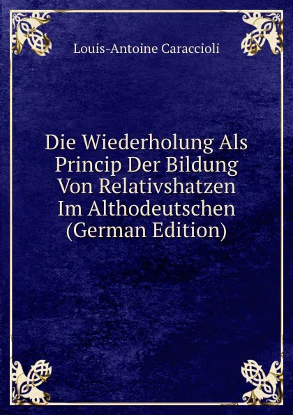 Обложка книги Die Wiederholung Als Princip Der Bildung Von Relativshatzen Im Althodeutschen (German Edition), Louis-Antoine Caraccioli