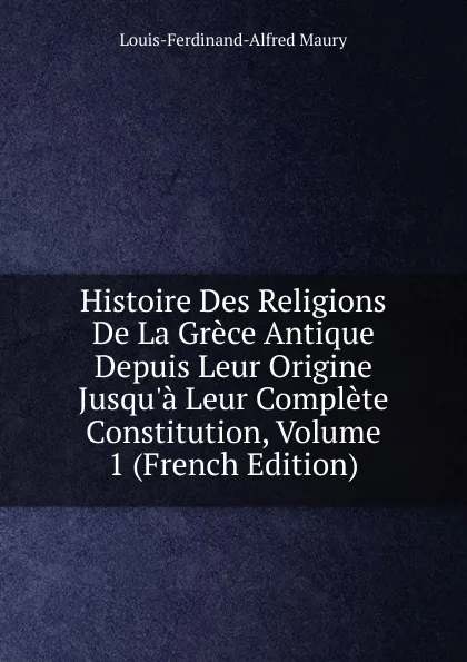 Обложка книги Histoire Des Religions De La Grece Antique Depuis Leur Origine Jusqu.a Leur Complete Constitution, Volume 1 (French Edition), Louis-Ferdinand-Alfred Maury