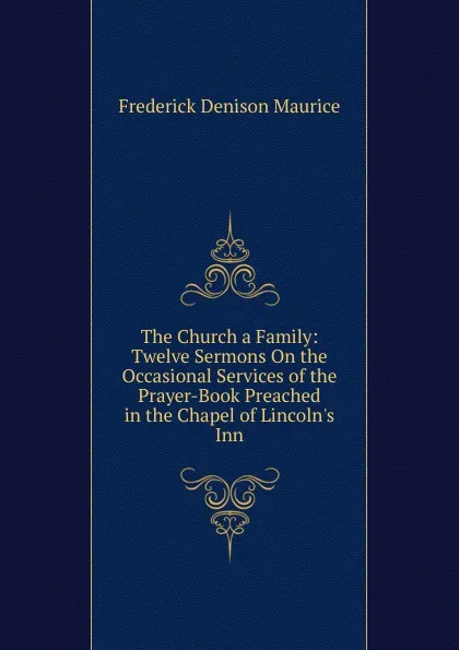 Обложка книги The Church a Family: Twelve Sermons On the Occasional Services of the Prayer-Book Preached in the Chapel of Lincoln.s Inn, Maurice Frederick Denison