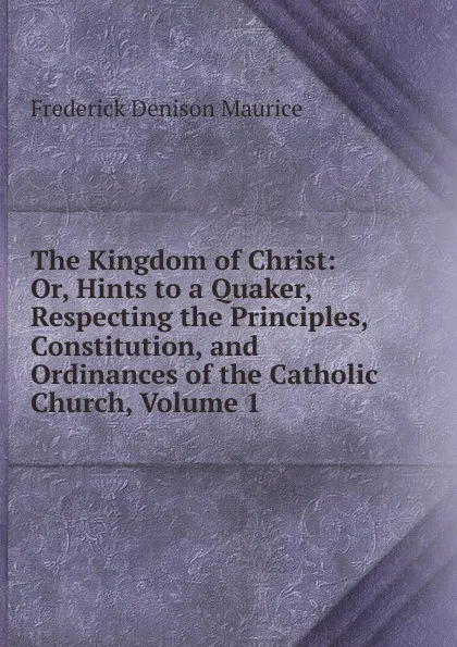 Обложка книги The Kingdom of Christ: Or, Hints to a Quaker, Respecting the Principles, Constitution, and Ordinances of the Catholic Church, Volume 1, Maurice Frederick Denison