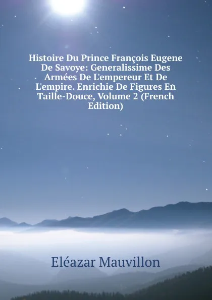 Обложка книги Histoire Du Prince Francois Eugene De Savoye: Generalissime Des Armees De L.empereur Et De L.empire. Enrichie De Figures En Taille-Douce, Volume 2 (French Edition), Eléazar Mauvillon