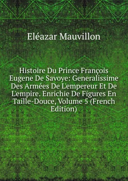 Обложка книги Histoire Du Prince Francois Eugene De Savoye: Generalissime Des Armees De L.empereur Et De L.empire. Enrichie De Figures En Taille-Douce, Volume 5 (French Edition), Eléazar Mauvillon