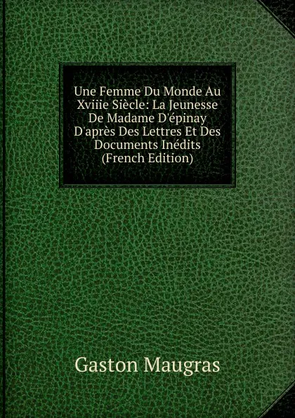 Обложка книги Une Femme Du Monde Au Xviiie Siecle: La Jeunesse De Madame D.epinay D.apres Des Lettres Et Des Documents Inedits (French Edition), Gaston Maugras