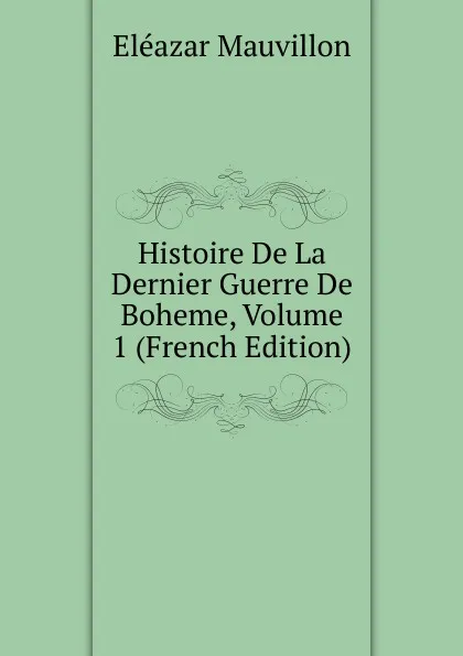 Обложка книги Histoire De La Dernier Guerre De Boheme, Volume 1 (French Edition), Eléazar Mauvillon