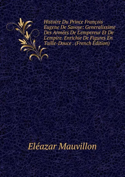 Обложка книги Histoire Du Prince Francois Eugene De Savoye: Generalissime Des Armees De L.empereur Et De L.empire. Enrichie De Figures En Taille-Douce . (French Edition), Eléazar Mauvillon