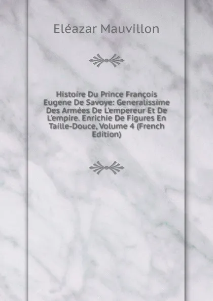 Обложка книги Histoire Du Prince Francois Eugene De Savoye: Generalissime Des Armees De L.empereur Et De L.empire. Enrichie De Figures En Taille-Douce, Volume 4 (French Edition), Eléazar Mauvillon