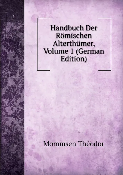 Обложка книги Handbuch Der Romischen Alterthumer, Volume 1 (German Edition), Théodor Mommsen