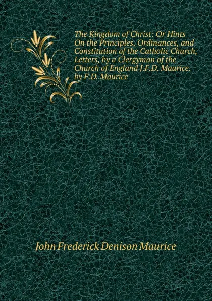 Обложка книги The Kingdom of Christ: Or Hints On the Principles, Ordinances, and Constitution of the Catholic Church, Letters, by a Clergyman of the Church of England J.F.D. Maurice. by F.D. Maurice, John Frederick Denison Maurice