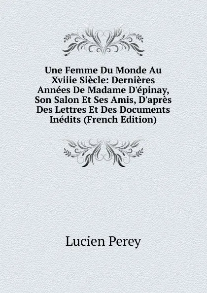 Обложка книги Une Femme Du Monde Au Xviiie Siecle: Dernieres Annees De Madame D.epinay, Son Salon Et Ses Amis, D.apres Des Lettres Et Des Documents Inedits (French Edition), Lucien Perey