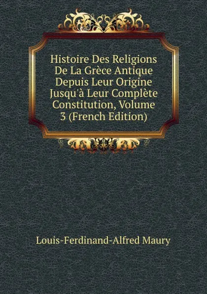 Обложка книги Histoire Des Religions De La Grece Antique Depuis Leur Origine Jusqu.a Leur Complete Constitution, Volume 3 (French Edition), Louis-Ferdinand-Alfred Maury