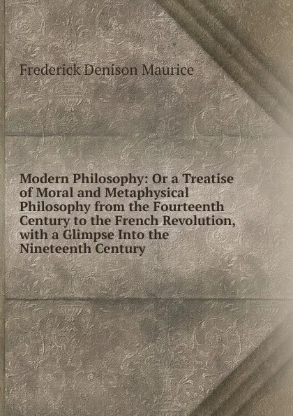 Обложка книги Modern Philosophy: Or a Treatise of Moral and Metaphysical Philosophy from the Fourteenth Century to the French Revolution, with a Glimpse Into the Nineteenth Century, Maurice Frederick Denison