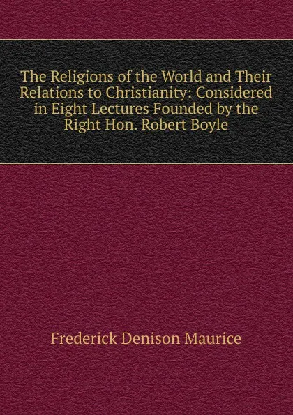 Обложка книги The Religions of the World and Their Relations to Christianity: Considered in Eight Lectures Founded by the Right Hon. Robert Boyle, Maurice Frederick Denison