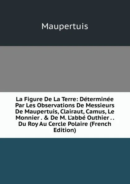 Обложка книги La Figure De La Terre: Determinee Par Les Observations De Messieurs De Maupertuis, Clairaut, Camus, Le Monnier . . De M. L.abbe Outhier . . Du Roy Au Cercle Polaire (French Edition), Maupertuis