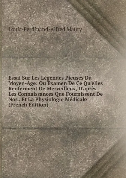 Обложка книги Essai Sur Les Legendes Pieuses Du Moyen-Age: Ou Examen De Ce Qu.elles Renferment De Merveilleux, D.apres Les Connaissances Que Fournissent De Nos . Et La Physiologie Medicale (French Edition), Louis-Ferdinand-Alfred Maury