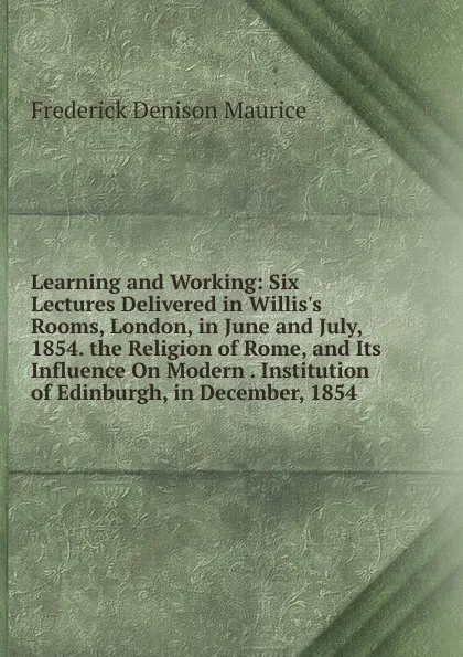 Обложка книги Learning and Working: Six Lectures Delivered in Willis.s Rooms, London, in June and July, 1854. the Religion of Rome, and Its Influence On Modern . Institution of Edinburgh, in December, 1854, Maurice Frederick Denison