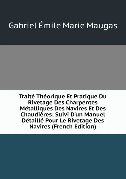 Обложка книги Traite Theorique Et Pratique Du Rivetage Des Charpentes Metalliques Des Navires Et Des Chaudieres: Suivi D.un Manuel Detaille Pour Le Rivetage Des Navires (French Edition), Gabriel Émile Marie Maugas