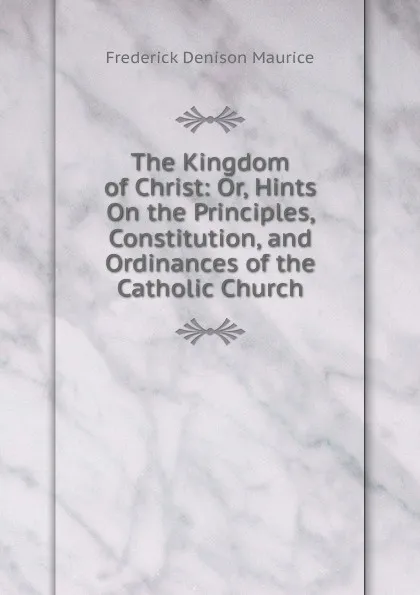 Обложка книги The Kingdom of Christ: Or, Hints On the Principles, Constitution, and Ordinances of the Catholic Church, Maurice Frederick Denison