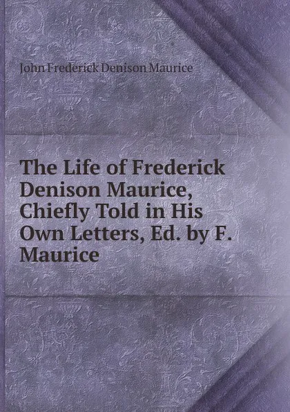 Обложка книги The Life of Frederick Denison Maurice, Chiefly Told in His Own Letters, Ed. by F. Maurice, John Frederick Denison Maurice