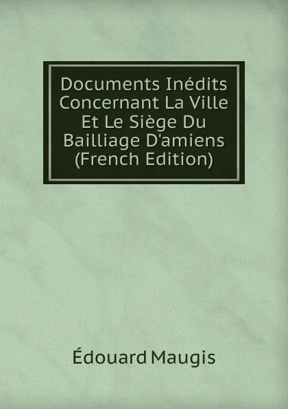 Обложка книги Documents Inedits Concernant La Ville Et Le Siege Du Bailliage D.amiens (French Edition), Édouard Maugis