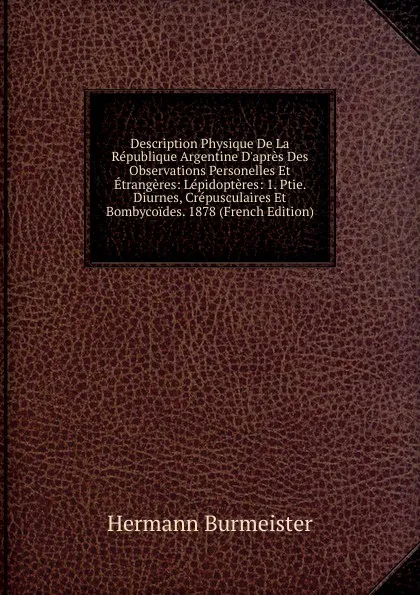 Обложка книги Description Physique De La Republique Argentine D.apres Des Observations Personelles Et Etrangeres: Lepidopteres: 1. Ptie. Diurnes, Crepusculaires Et Bombycoides. 1878 (French Edition), Hermann Burmeister