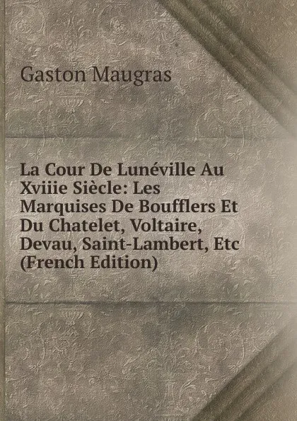 Обложка книги La Cour De Luneville Au Xviiie Siecle: Les Marquises De Boufflers Et Du Chatelet, Voltaire, Devau, Saint-Lambert, Etc (French Edition), Gaston Maugras