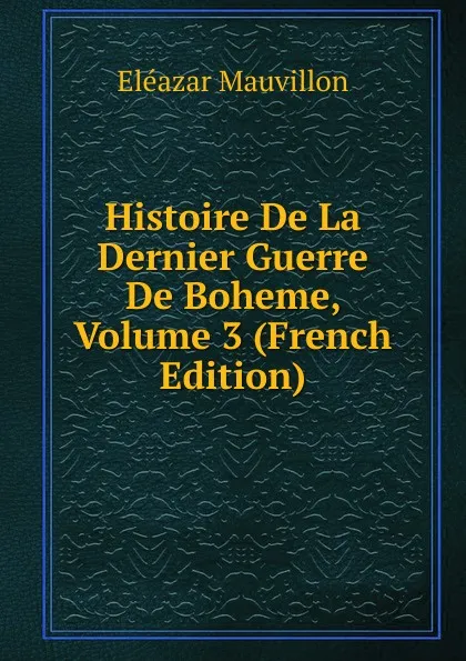 Обложка книги Histoire De La Dernier Guerre De Boheme, Volume 3 (French Edition), Eléazar Mauvillon