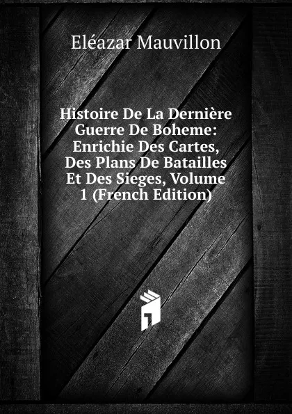 Обложка книги Histoire De La Derniere Guerre De Boheme: Enrichie Des Cartes, Des Plans De Batailles Et Des Sieges, Volume 1 (French Edition), Eléazar Mauvillon