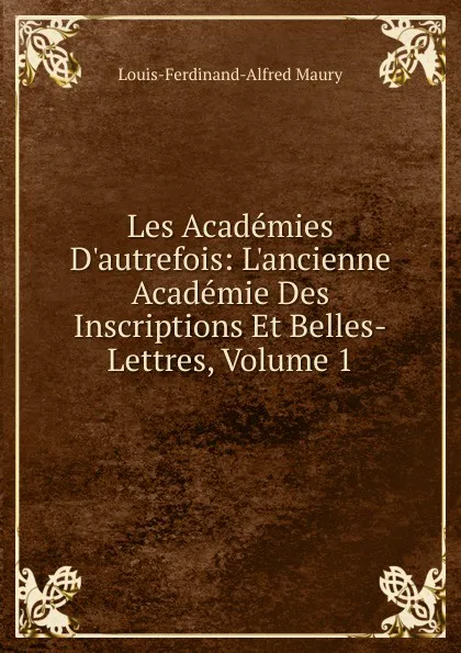 Обложка книги Les Academies D.autrefois: L.ancienne Academie Des Inscriptions Et Belles-Lettres, Volume 1, Louis-Ferdinand-Alfred Maury