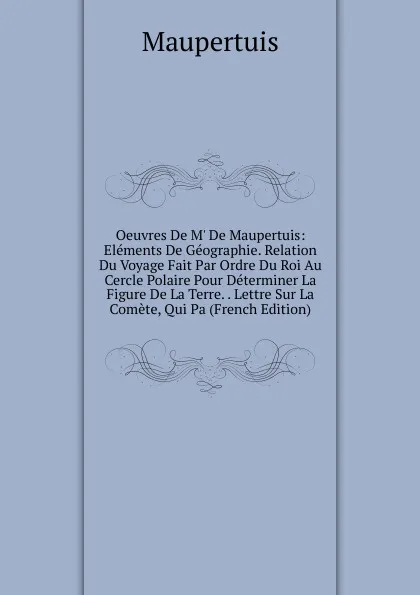 Обложка книги Oeuvres De M. De Maupertuis: Elements De Geographie. Relation Du Voyage Fait Par Ordre Du Roi Au Cercle Polaire Pour Determiner La Figure De La Terre. . Lettre Sur La Comete, Qui Pa (French Edition), Maupertuis